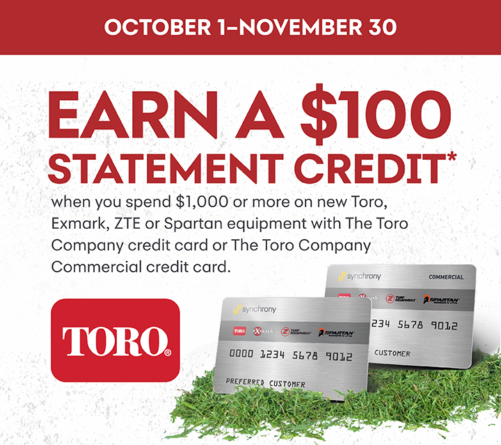 Earn a $100 Statement Credit when you spend $1000 or more on new Toro, Exmark, ZTE, or Spartan equipment with The Toro Company credit card or The Toro Company Commercial credit card.