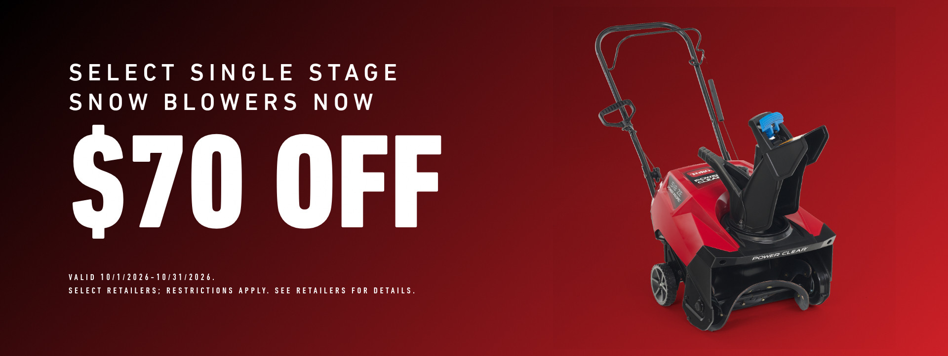 Select Single Stage Snow Blowers Now $70 off. Valid October 1, 2026 - October 31, 2026. Select retailers; restrictions apply. See retailers for details.