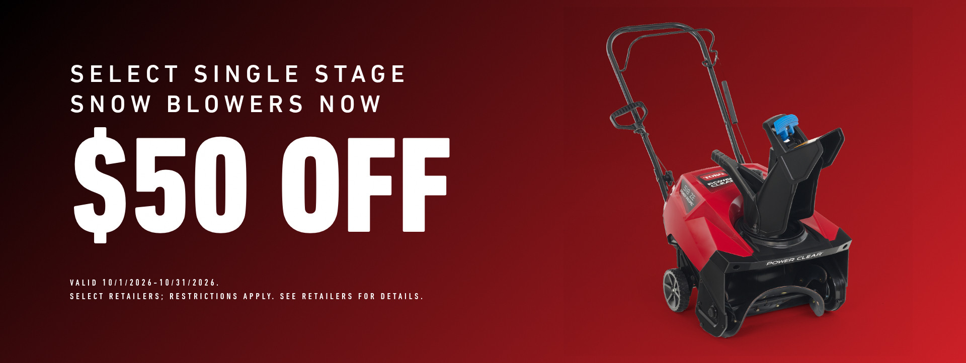Select Single Stage Snow Blowers Now $50 off. Valid October 1, 2026 - October 31, 2026. Select retailers; restrictions apply. See retailers for details.