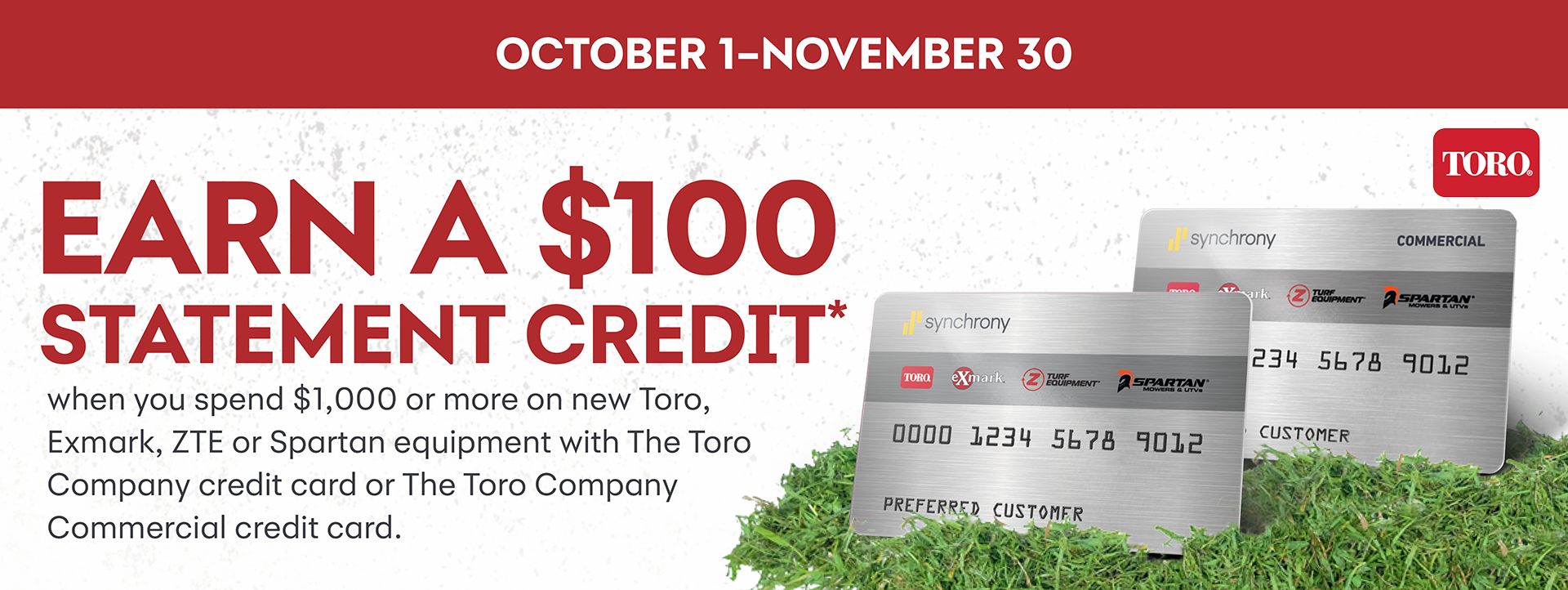 Earn a $100 Statement Credit when you spend $1000 or more on Toro, Exmark, ZTE or Spartan equipment with The Toro Company credit card or The Toro Company Commercial credit card.